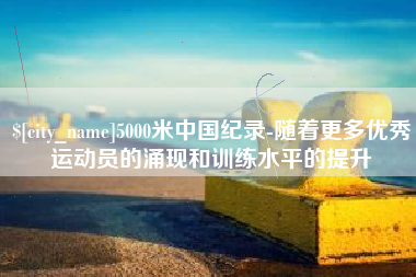 沅江5000米中国纪录-随着更多优秀运动员的涌现和训练水平的提升