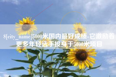 沅江5000米国内最好成绩-它激励着更多年轻选手投身于5000米项目