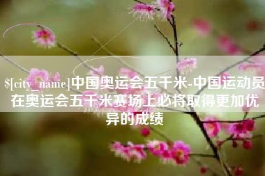 沅江中国奥运会五千米-中国运动员在奥运会五千米赛场上必将取得更加优异的成绩