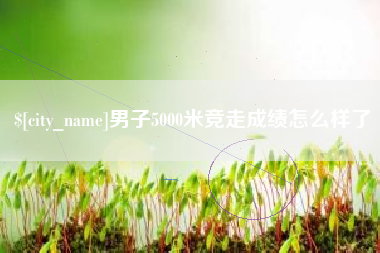 沅江男子5000米竞走成绩怎么样了