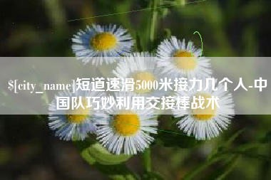 沅江短道速滑5000米接力几个人-中国队巧妙利用交接棒战术