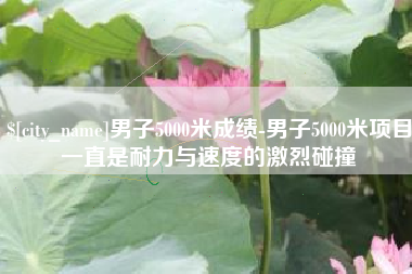 沅江男子5000米成绩-男子5000米项目一直是耐力与速度的激烈碰撞