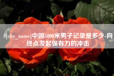 沅江中国5000米男子记录是多少-向终点发起强有力的冲击