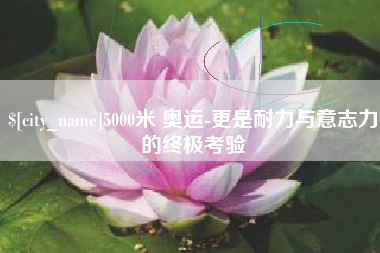 沅江5000米 奥运-更是耐力与意志力的终极考验