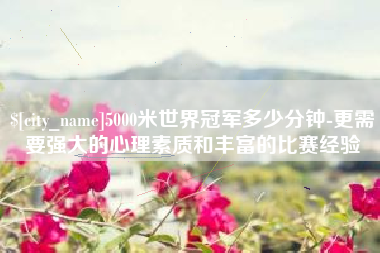沅江5000米世界冠军多少分钟-更需要强大的心理素质和丰富的比赛经验