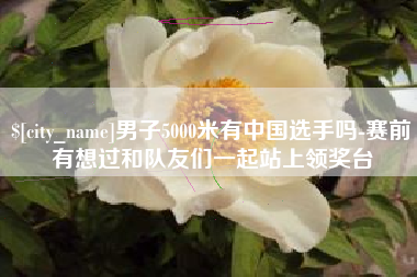 沅江男子5000米有中国选手吗-赛前有想过和队友们一起站上领奖台