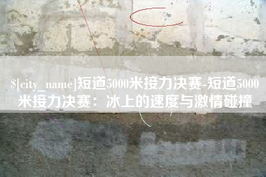 沅江短道5000米接力决赛-短道5000米接力决赛：冰上的速度与激情碰撞
