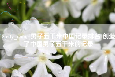 沅江男子五千米中国记录排名-创造了中国男子五千米的记录