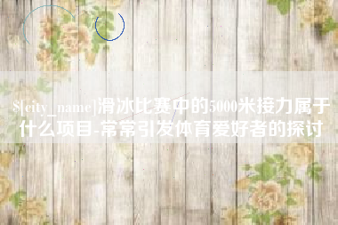沅江滑冰比赛中的5000米接力属于什么项目-常常引发体育爱好者的探讨