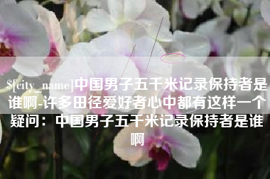 沅江中国男子五千米记录保持者是谁啊-许多田径爱好者心中都有这样一个疑问：中国男子五千米记录保持者是谁啊