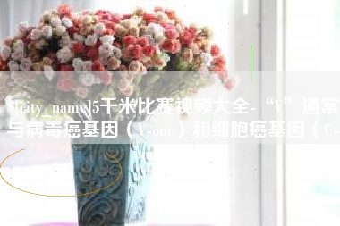 沅江5千米比赛视频大全-“V”通常与病毒癌基因（V-onc）和细胞癌基因（C-onc）相关