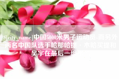 沅江中国5000米男子运动员-而另外两名中国队选手哈那哈提·木哈买提和吴宇在最后一组出场
